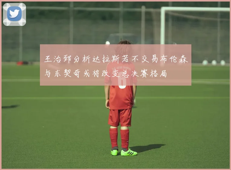 王治郅分析达拉斯若不交易布伦森与东契奇或将改变总决赛格局