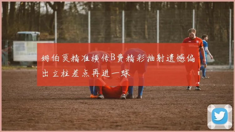 姆伯莫精准横传B费精彩抽射遗憾偏出立柱差点再进一球