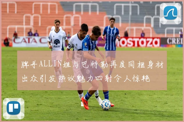 牌手ALLIN姐与巴特勒再度同框身材出众引发热议魅力四射令人惊艳
