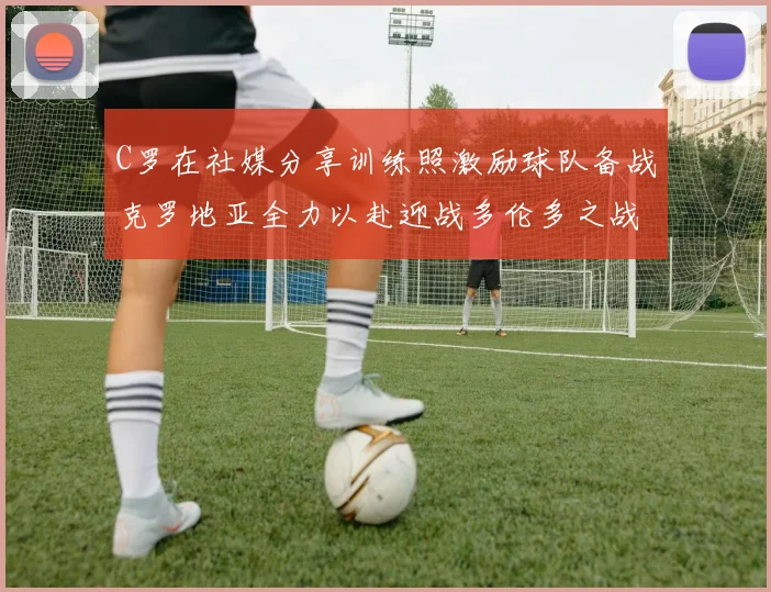 C罗在社媒分享训练照激励球队备战克罗地亚全力以赴迎战多伦多之战