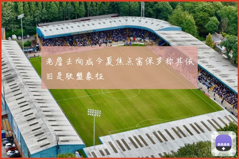 老詹去向成今夏焦点富保罗称其依旧是联盟象征