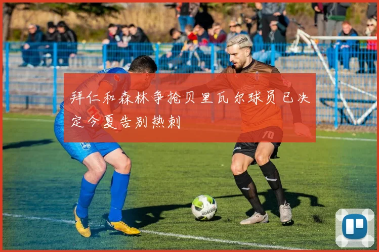 拜仁和森林争抢贝里瓦尔球员已决定今夏告别热刺