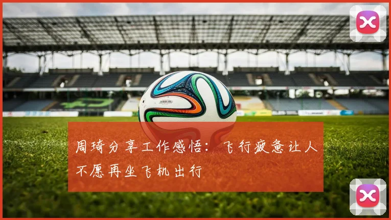 周琦分享工作感悟：飞行疲惫让人不愿再坐飞机出行