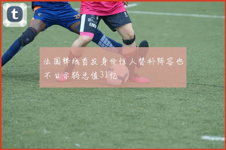 法国锋线首发身价惊人替补阵容也不甘示弱总值31亿