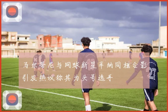 马尔蒂尼与网球新星辛纳同框合影引发热议称其为头号选手
