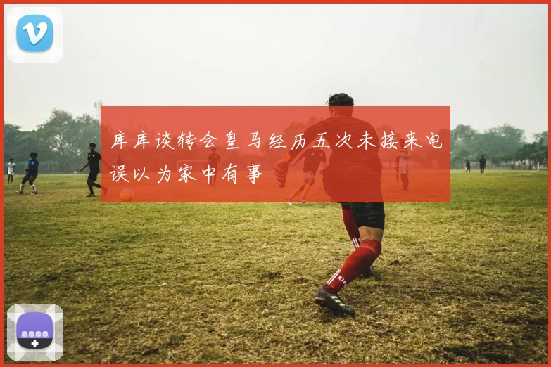 库库谈转会皇马经历五次未接来电误以为家中有事