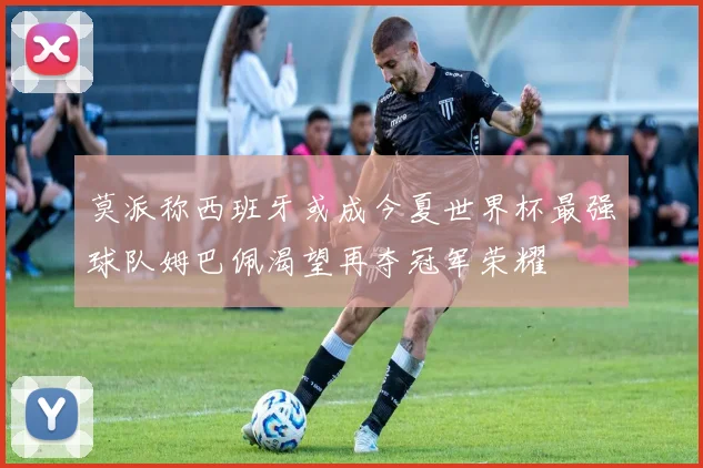 莫派称西班牙或成今夏世界杯最强球队姆巴佩渴望再夺冠军荣耀