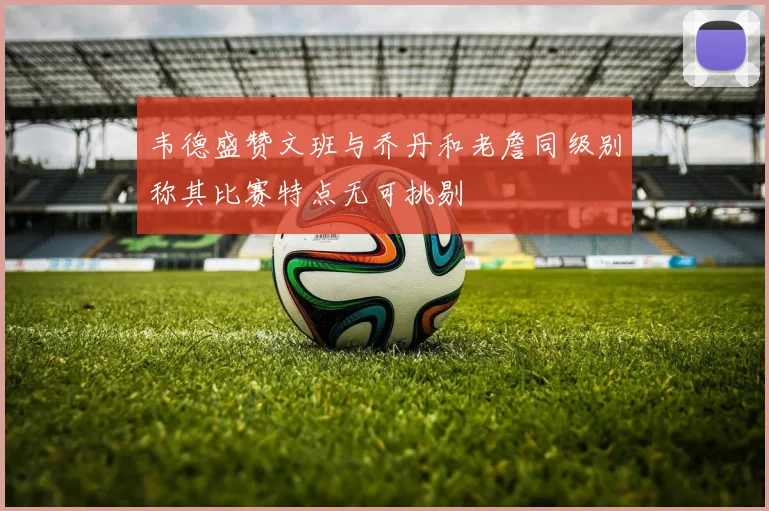 韦德盛赞文班与乔丹和老詹同级别称其比赛特点无可挑剔