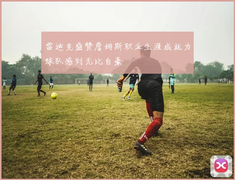 雷迪克盛赞詹姆斯职业生涯成就为球队感到无比自豪