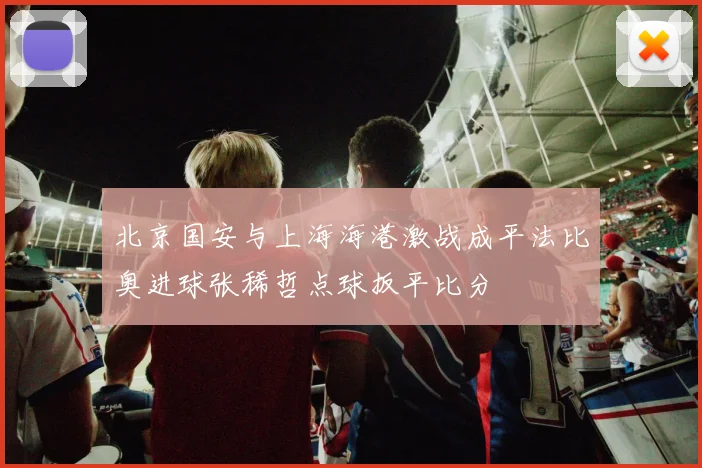 北京国安与上海海港激战成平法比奥进球张稀哲点球扳平比分